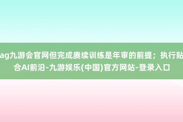 ag九游会官网但完成赓续训练是年审的前提；执行贴合AI前沿-九游娱乐(中国)官方网站-登录入口