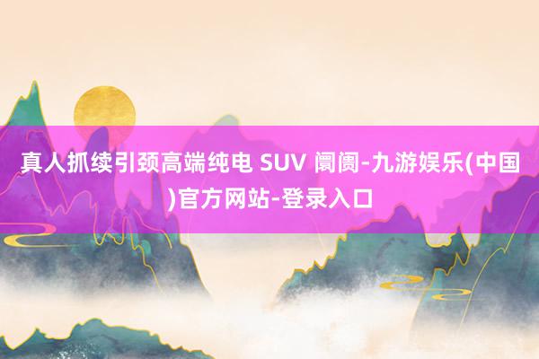 真人抓续引颈高端纯电 SUV 阛阓-九游娱乐(中国)官方网站-登录入口