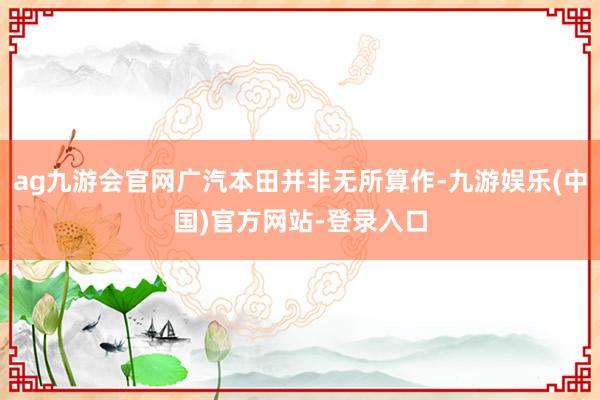 ag九游会官网广汽本田并非无所算作-九游娱乐(中国)官方网站-登录入口