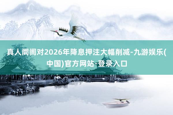 真人阛阓对2026年降息押注大幅削减-九游娱乐(中国)官方网站-登录入口