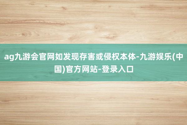 ag九游会官网如发现存害或侵权本体-九游娱乐(中国)官方网站-登录入口