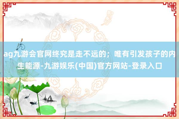 ag九游会官网终究是走不远的;唯有引发孩子的内生能源-九游娱乐(中国)官方网站-登录入口