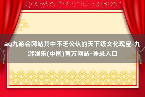 ag九游会网站其中不乏公认的天下级文化瑰宝-九游娱乐(中国)官方网站-登录入口