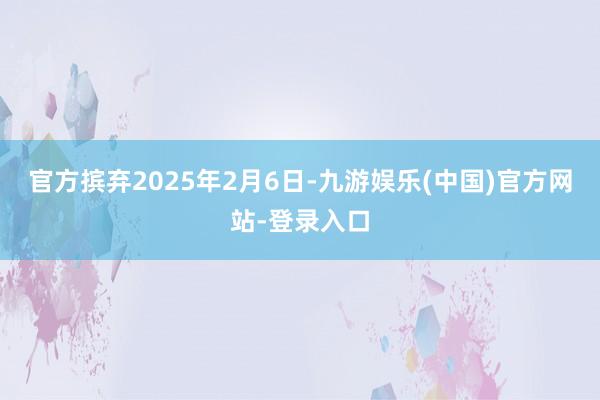 官方摈弃2025年2月6日-九游娱乐(中国)官方网站-登录入口