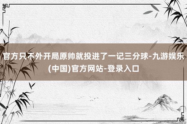 官方只不外开局原帅就投进了一记三分球-九游娱乐(中国)官方网站-登录入口