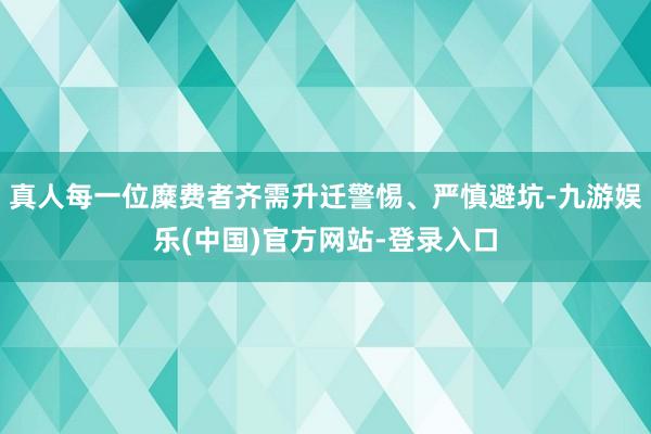 真人每一位糜费者齐需升迁警惕、严慎避坑-九游娱乐(中国)官方网站-登录入口