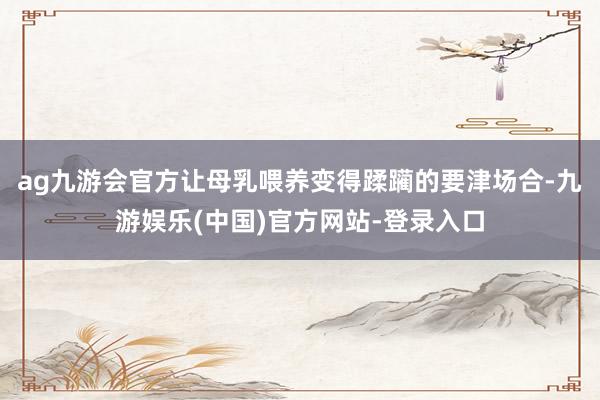 ag九游会官方让母乳喂养变得蹂躏的要津场合-九游娱乐(中国)官方网站-登录入口