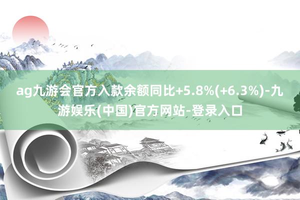 ag九游会官方入款余额同比+5.8%(+6.3%)-九游娱乐(中国)官方网站-登录入口