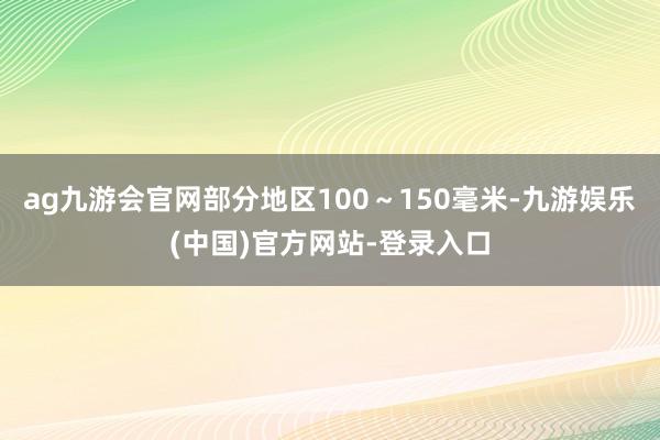 ag九游会官网部分地区100～150毫米-九游娱乐(中国)官方网站-登录入口