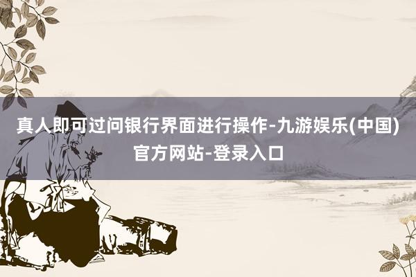 真人即可过问银行界面进行操作-九游娱乐(中国)官方网站-登录入口