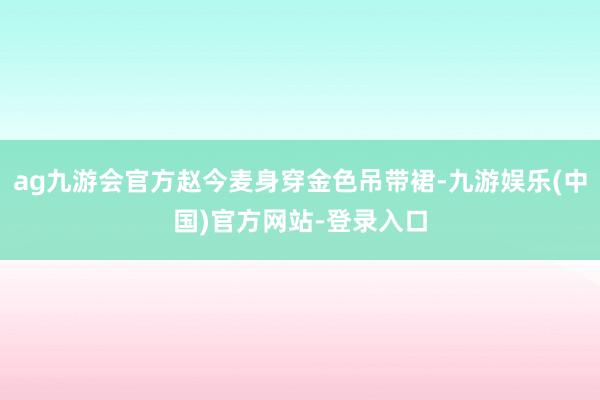 ag九游会官方赵今麦身穿金色吊带裙-九游娱乐(中国)官方网站-登录入口