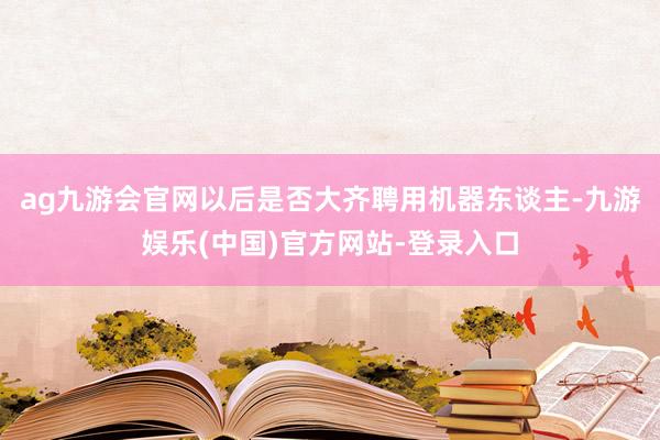 ag九游会官网以后是否大齐聘用机器东谈主-九游娱乐(中国)官方网站-登录入口