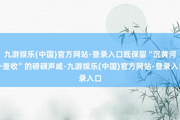 九游娱乐(中国)官方网站-登录入口既保留“沉黄河一壶收”的磅礴声威-九游娱乐(中国)官方网站-登录入口