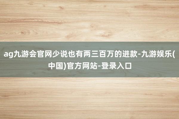 ag九游会官网少说也有两三百万的进款-九游娱乐(中国)官方网站-登录入口