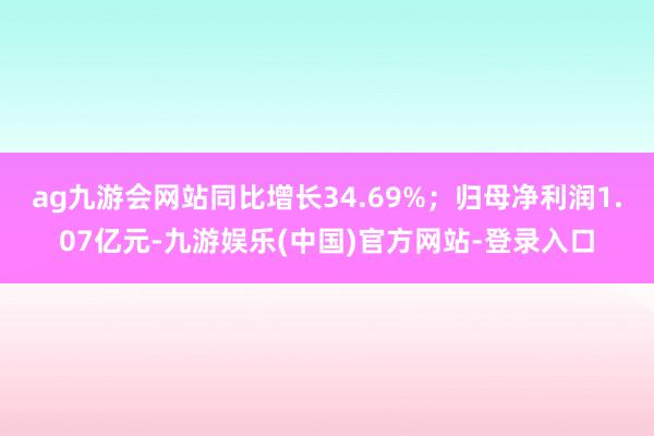 ag九游会网站同比增长34.69%；归母净利润1.07亿元-九游娱乐(中国)官方网站-登录入口