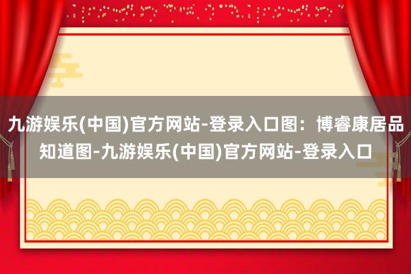 九游娱乐(中国)官方网站-登录入口图：博睿康居品知道图-九游娱乐(中国)官方网站-登录入口