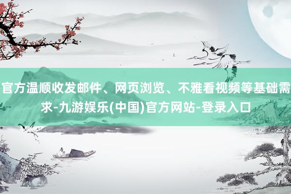 官方温顺收发邮件、网页浏览、不雅看视频等基础需求-九游娱乐(中国)官方网站-登录入口