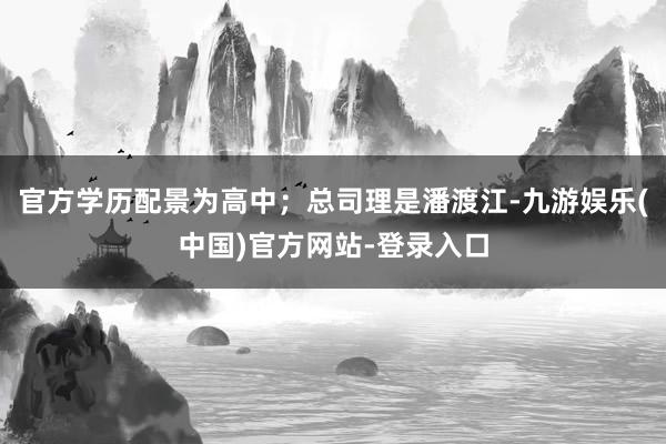 官方学历配景为高中；总司理是潘渡江-九游娱乐(中国)官方网站-登录入口