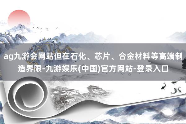 ag九游会网站但在石化、芯片、合金材料等高端制造界限-九游娱乐(中国)官方网站-登录入口