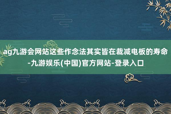 ag九游会网站这些作念法其实皆在裁减电板的寿命-九游娱乐(中国)官方网站-登录入口
