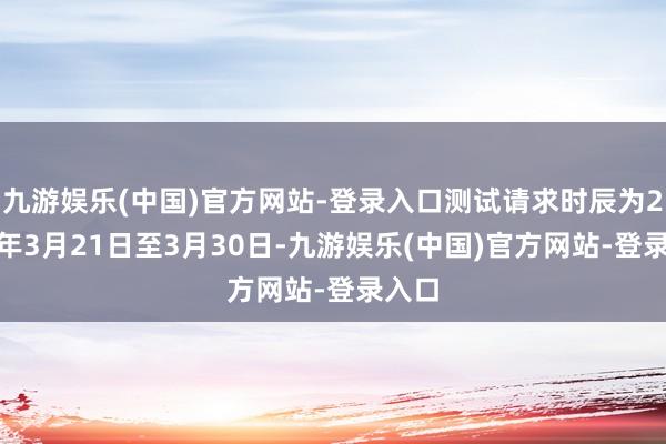 九游娱乐(中国)官方网站-登录入口测试请求时辰为2026年3月21日至3月30日-九游娱乐(中国)官方网站-登录入口
