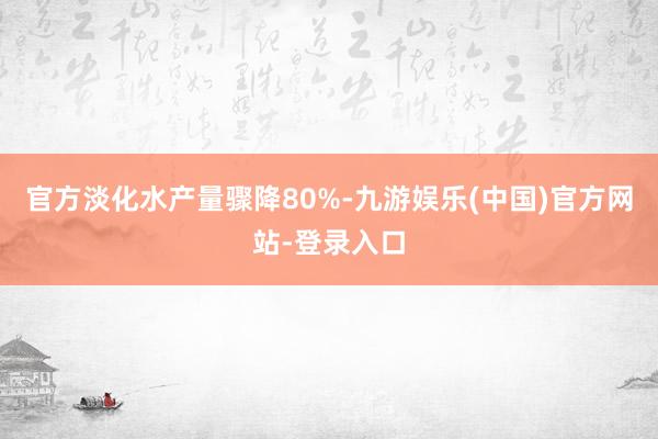 官方淡化水产量骤降80%-九游娱乐(中国)官方网站-登录入口