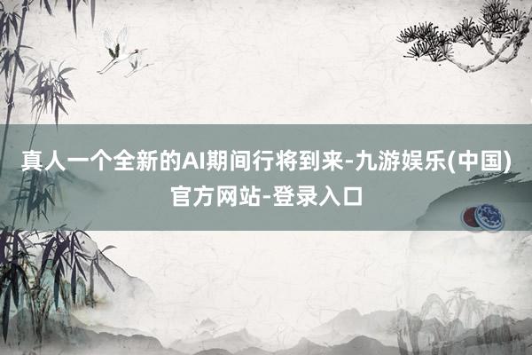 真人一个全新的AI期间行将到来-九游娱乐(中国)官方网站-登录入口