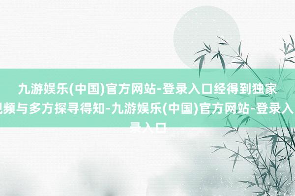 九游娱乐(中国)官方网站-登录入口　　经得到独家视频与多方探寻得知-九游娱乐(中国)官方网站-登录入口