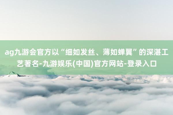 ag九游会官方以“细如发丝、薄如蝉翼”的深湛工艺著名-九游娱乐(中国)官方网站-登录入口