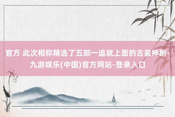 官方 此次相称精选了五部一追就上面的古装神剧-九游娱乐(中国)官方网站-登录入口