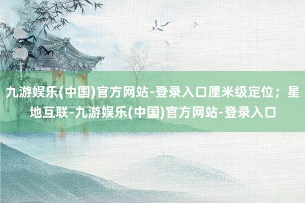 九游娱乐(中国)官方网站-登录入口厘米级定位；星地互联-九游娱乐(中国)官方网站-登录入口