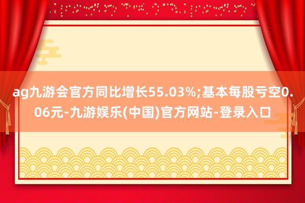 ag九游会官方同比增长55.03%;基本每股亏空0.06元-九游娱乐(中国)官方网站-登录入口