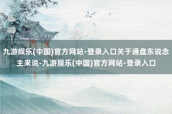 九游娱乐(中国)官方网站-登录入口关于通盘东说念主来说-九游娱乐(中国)官方网站-登录入口