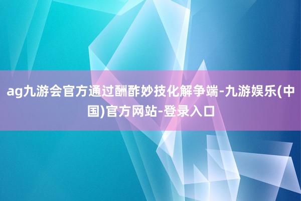 ag九游会官方通过酬酢妙技化解争端-九游娱乐(中国)官方网站-登录入口