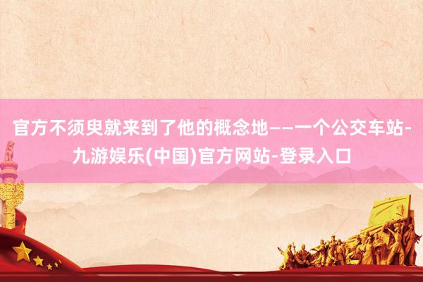 官方不须臾就来到了他的概念地——一个公交车站-九游娱乐(中国)官方网站-登录入口