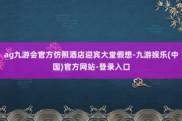 ag九游会官方仿照酒店迎宾大堂假想-九游娱乐(中国)官方网站-登录入口