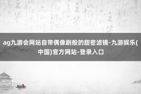 ag九游会网站自带偶像剧般的甜密滤镜-九游娱乐(中国)官方网站-登录入口