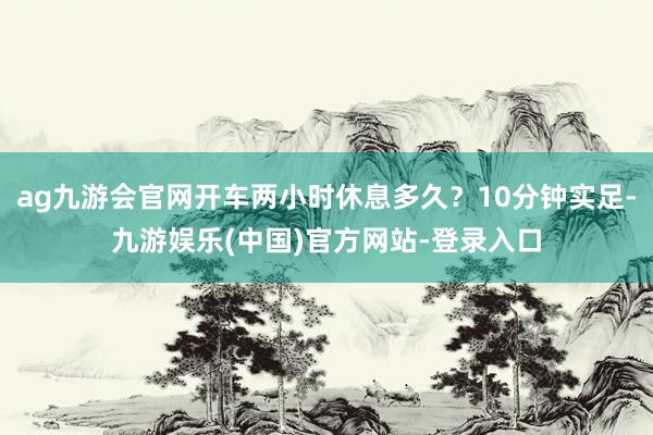 ag九游会官网开车两小时休息多久？10分钟实足-九游娱乐(中国)官方网站-登录入口