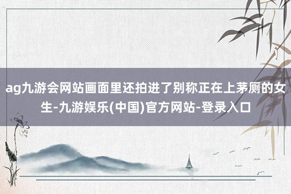 ag九游会网站画面里还拍进了别称正在上茅厕的女生-九游娱乐(中国)官方网站-登录入口