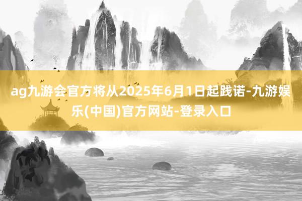 ag九游会官方将从2025年6月1日起践诺-九游娱乐(中国)官方网站-登录入口