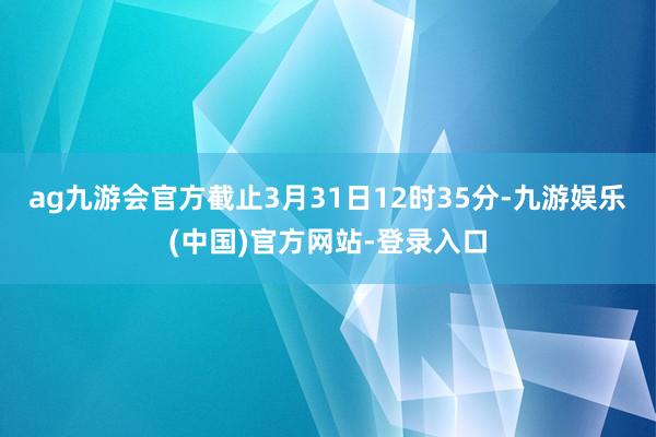 ag九游会官方截止3月31日12时35分-九游娱乐(中国)官方网站-登录入口