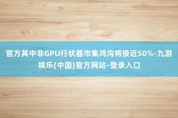 官方其中非GPU行状器市集鸿沟将接近50%-九游娱乐(中国)官方网站-登录入口