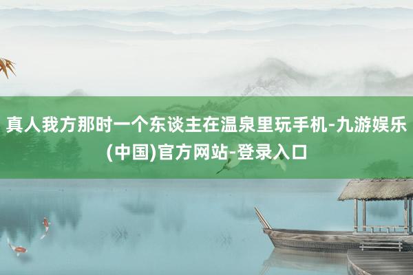 真人我方那时一个东谈主在温泉里玩手机-九游娱乐(中国)官方网站-登录入口