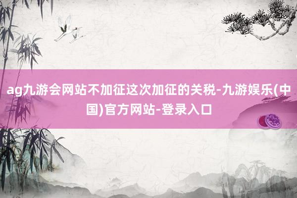 ag九游会网站不加征这次加征的关税-九游娱乐(中国)官方网站-登录入口