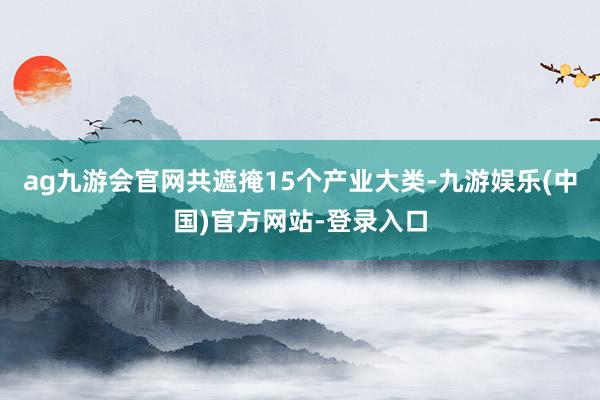 ag九游会官网共遮掩15个产业大类-九游娱乐(中国)官方网站-登录入口