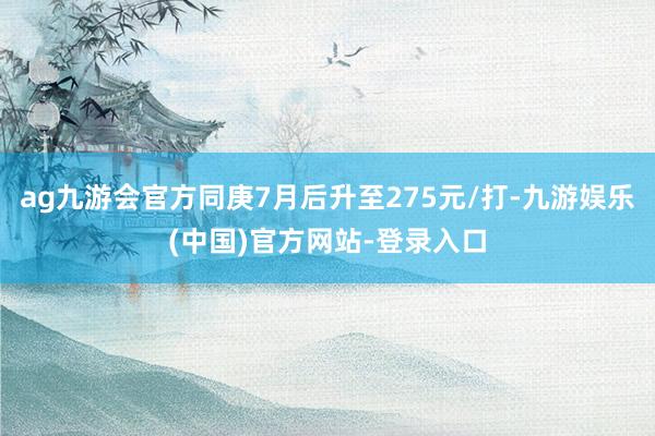 ag九游会官方同庚7月后升至275元/打-九游娱乐(中国)官方网站-登录入口