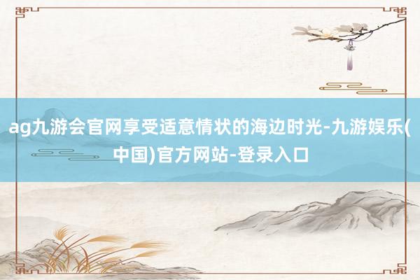ag九游会官网享受适意情状的海边时光-九游娱乐(中国)官方网站-登录入口