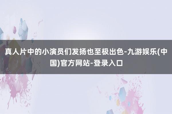 真人片中的小演员们发扬也至极出色-九游娱乐(中国)官方网站-登录入口
