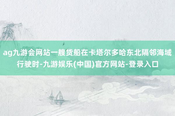 ag九游会网站一艘货船在卡塔尔多哈东北隔邻海域行驶时-九游娱乐(中国)官方网站-登录入口