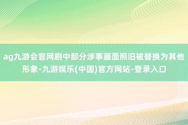 ag九游会官网剧中部分涉事画面照旧被替换为其他形象-九游娱乐(中国)官方网站-登录入口